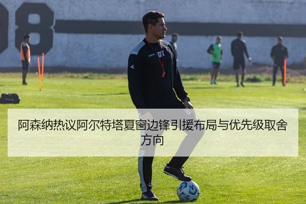 阿森纳热议阿尔特塔夏窗边锋引援布局与优先级取舍方向