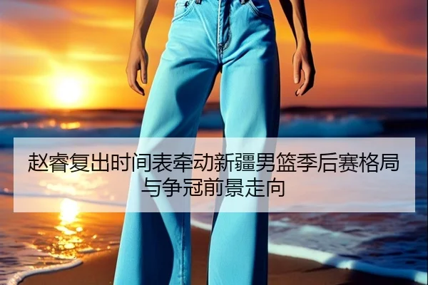 赵睿复出时间表牵动新疆男篮季后赛格局与争冠前景走向